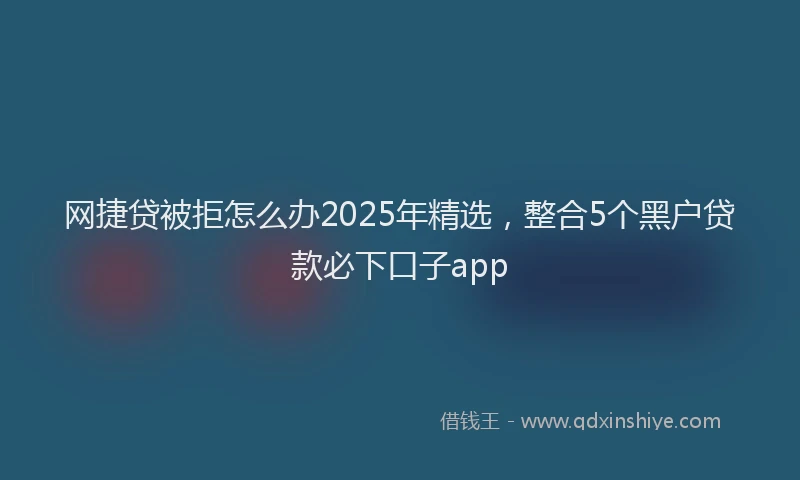 网捷贷被拒怎么办2025年精选，整合5个黑户贷款必下口子app