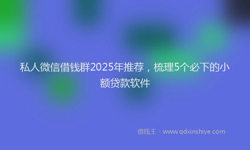私人微信借钱群2025年推荐，梳理5个必下的小额贷款软件