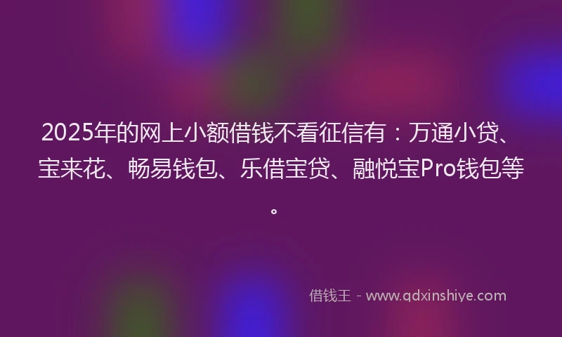 2025年的网上小额借钱不看征信有：万通小贷、宝来花、畅易钱包、乐借宝贷、融悦宝Pro钱包等。