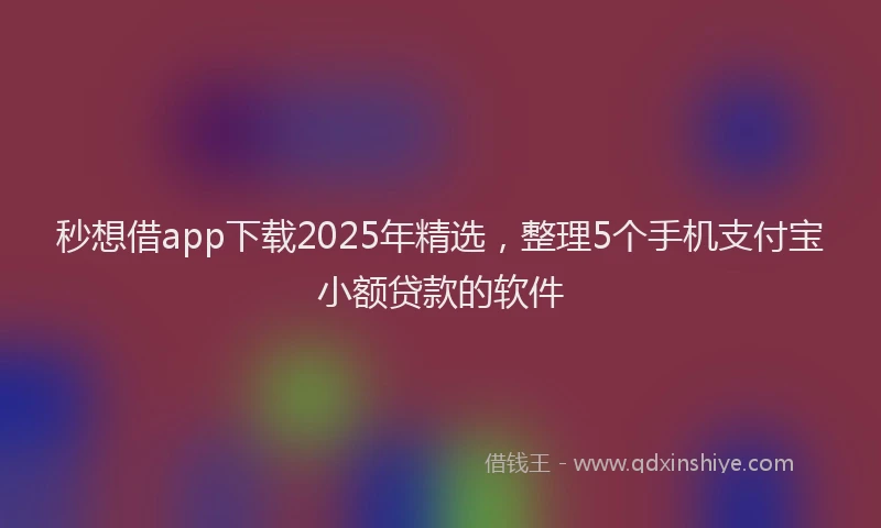 秒想借app下载2025年精选，整理5个手机支付宝小额贷款的软件