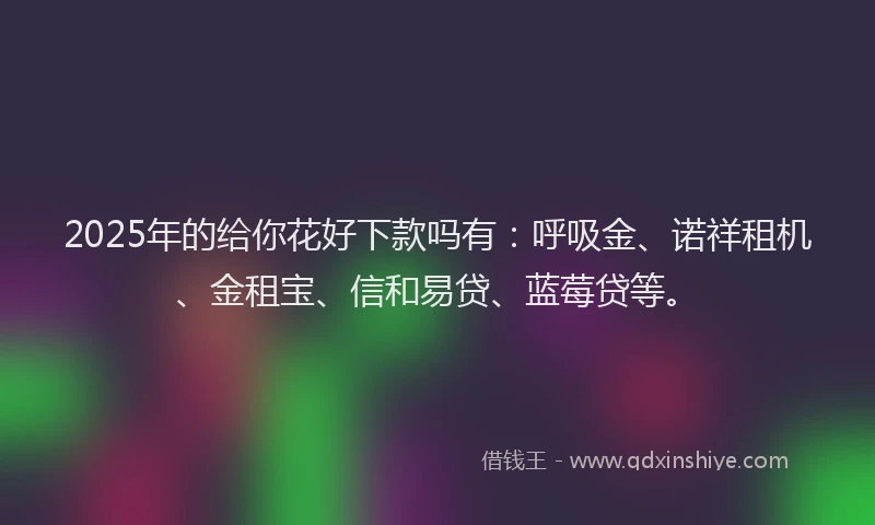 2025年的给你花好下款吗有：呼吸金、诺祥租机、金租宝、信和易贷、蓝莓贷等。