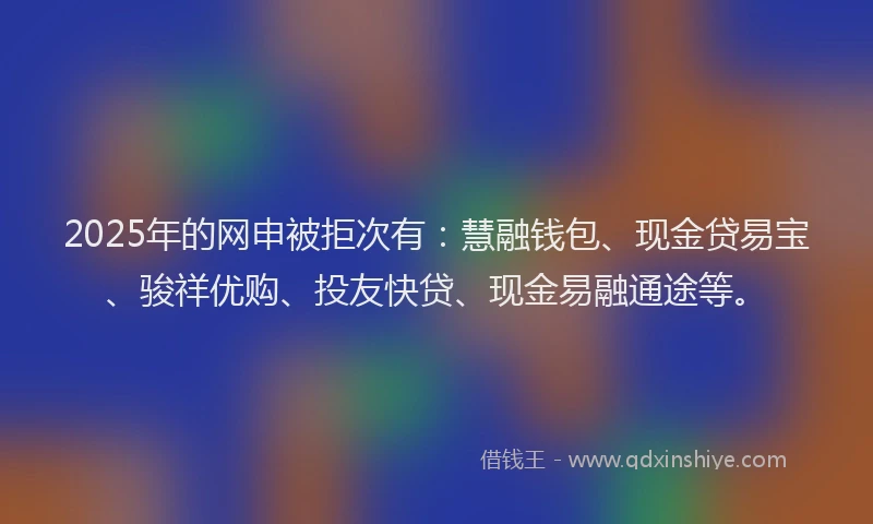 2025年的网申被拒次有：慧融钱包、现金贷易宝、骏祥优购、投友快贷、现金易融通途等。