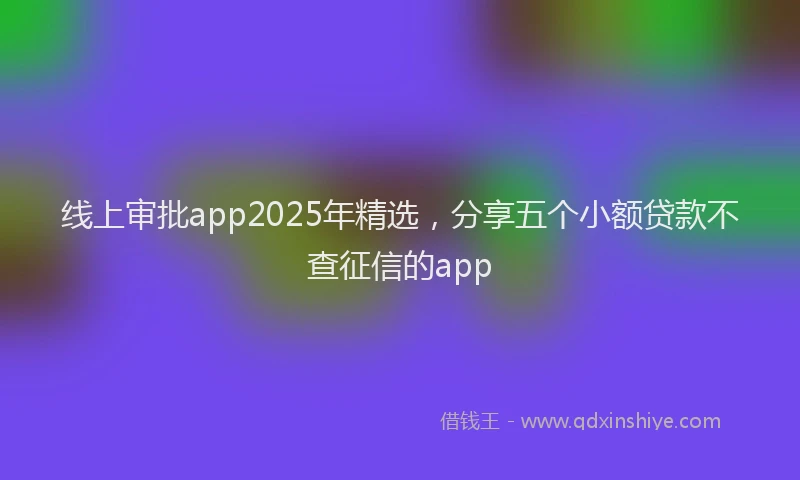 线上审批app2025年精选，分享五个小额贷款不查征信的app