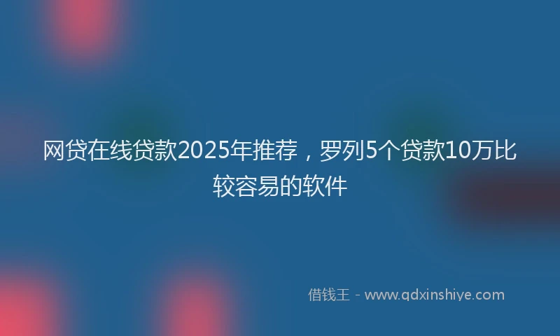 网贷在线贷款2025年推荐，罗列5个贷款10万比较容易的软件