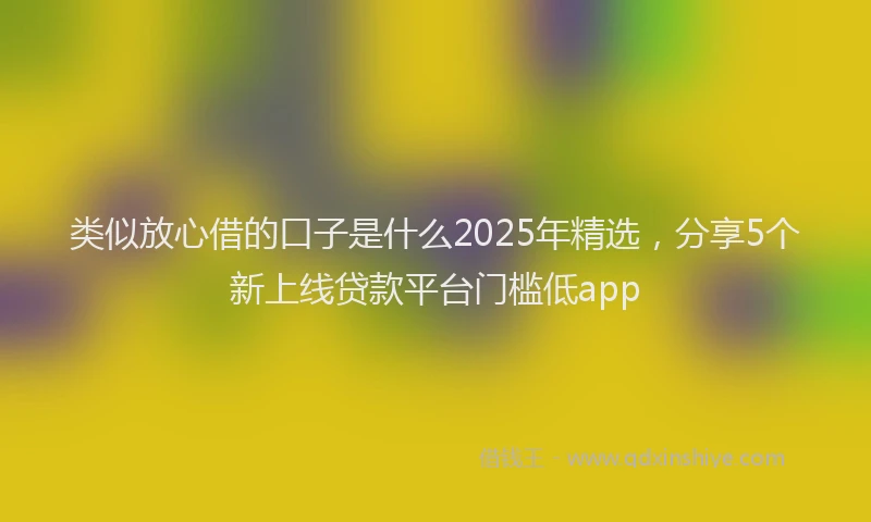 类似放心借的口子是什么2025年精选，分享5个新上线贷款平台门槛低app