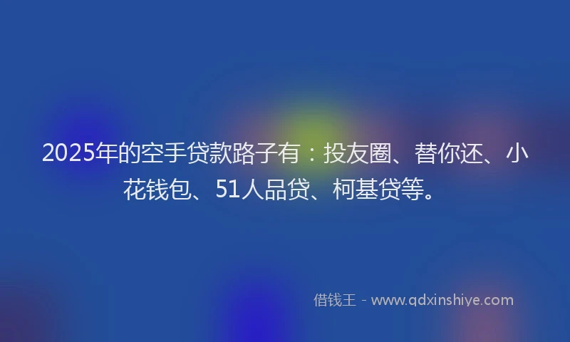 2025年的空手贷款路子有：投友圈、替你还、小花钱包、51人品贷、柯基贷等。