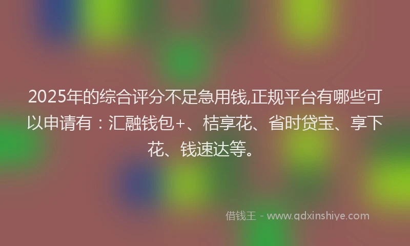 2025年的综合评分不足急用钱,正规平台有哪些可以申请有：汇融钱包+、桔享花、省时贷宝、享下花、钱速达等。