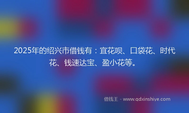 2025年的绍兴市借钱有：宜花呗、口袋花、时代花、钱速达宝、盈小花等。