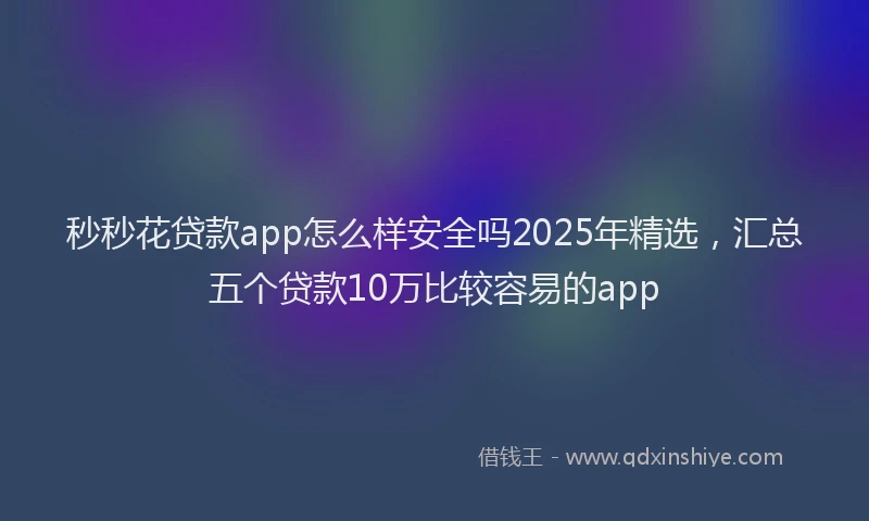秒秒花贷款app怎么样安全吗2025年精选，汇总五个贷款10万比较容易的app