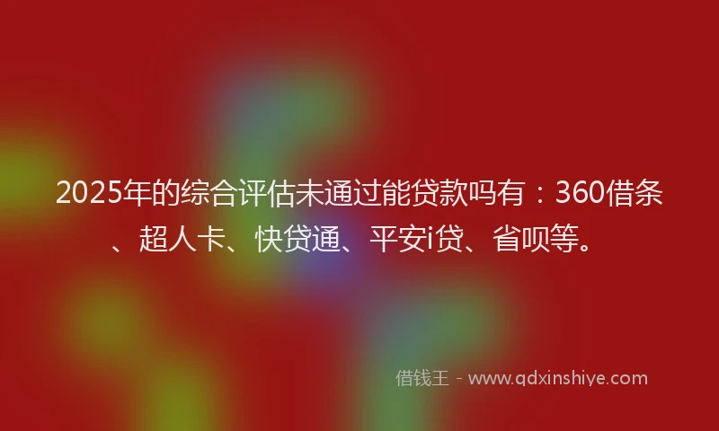 2025年的综合评估未通过能贷款吗有：360借条、超人卡、快贷通、平安i贷、省呗等。