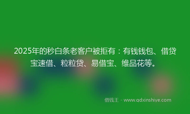 2025年的秒白条老客户被拒有：有钱钱包、借贷宝速借、粒粒贷、易借宝、维品花等。