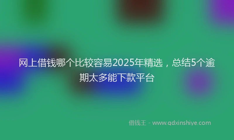 网上借钱哪个比较容易2025年精选，总结5个逾期太多能下款平台