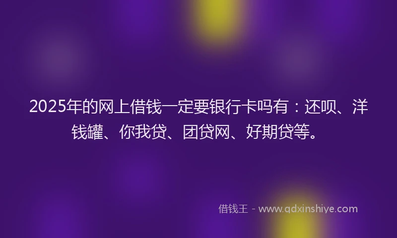 2025年的网上借钱一定要银行卡吗有：还呗、洋钱罐、你我贷、团贷网、好期贷等。