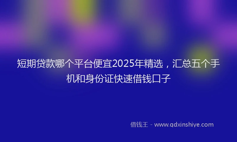 短期贷款哪个平台便宜2025年精选，汇总五个手机和身份证快速借钱口子