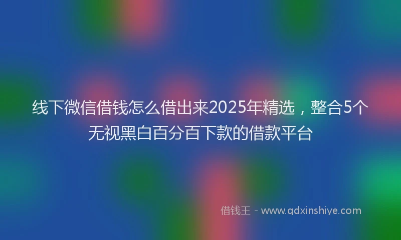 线下微信借钱怎么借出来2025年精选，整合5个无视黑白百分百下款的借款平台