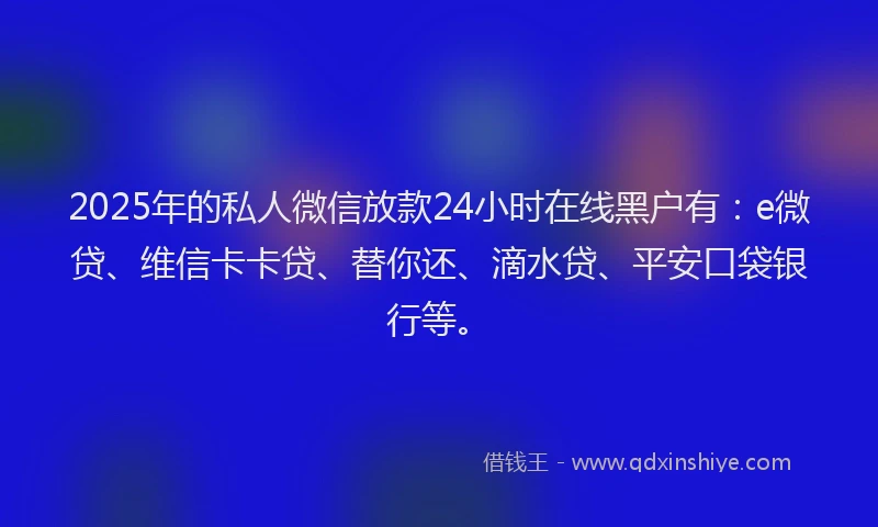 2025年的私人微信放款24小时在线黑户有：e微贷、维信卡卡贷、替你还、滴水贷、平安口袋银行等。