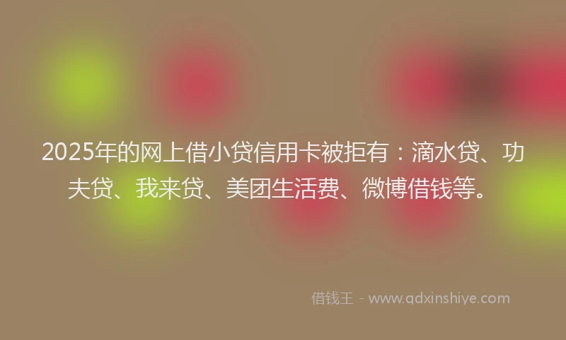 2025年的网上借小贷信用卡被拒有：滴水贷、功夫贷、我来贷、美团生活费、微博借钱等。
