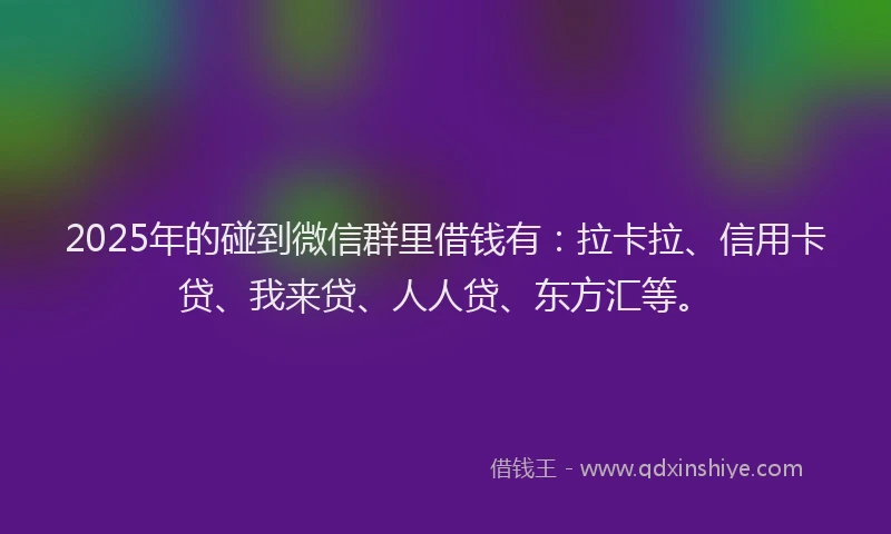 2025年的碰到微信群里借钱有：拉卡拉、信用卡贷、我来贷、人人贷、东方汇等。