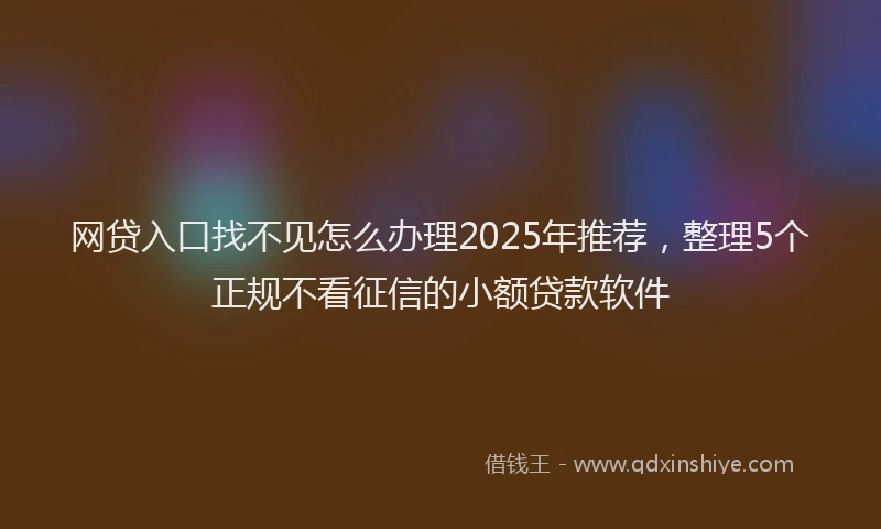 网贷入口找不见怎么办理2025年推荐，整理5个正规不看征信的小额贷款软件