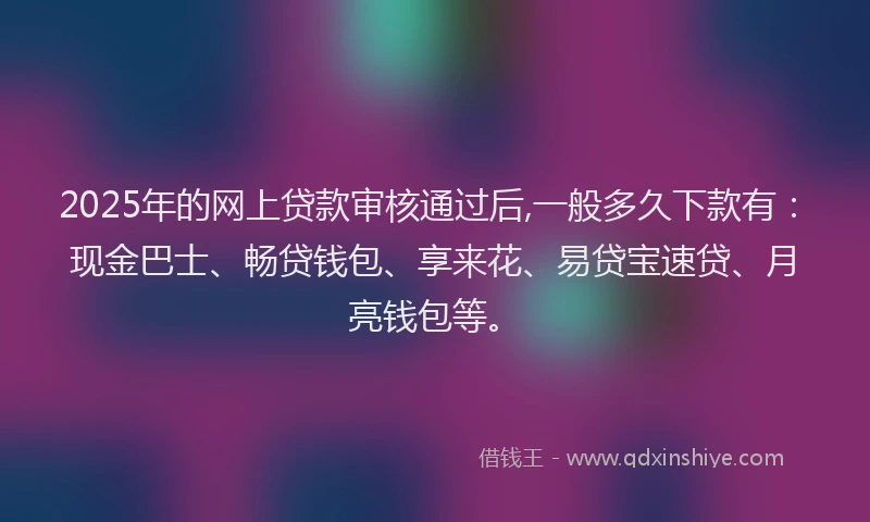 2025年的网上贷款审核通过后,一般多久下款有：现金巴士、畅贷钱包、享来花、易贷宝速贷、月亮钱包等。