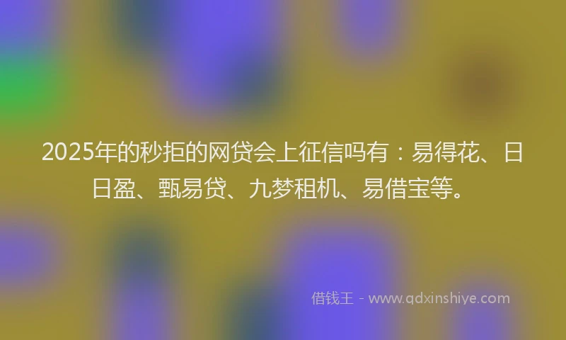2025年的秒拒的网贷会上征信吗有：易得花、日日盈、甄易贷、九梦租机、易借宝等。