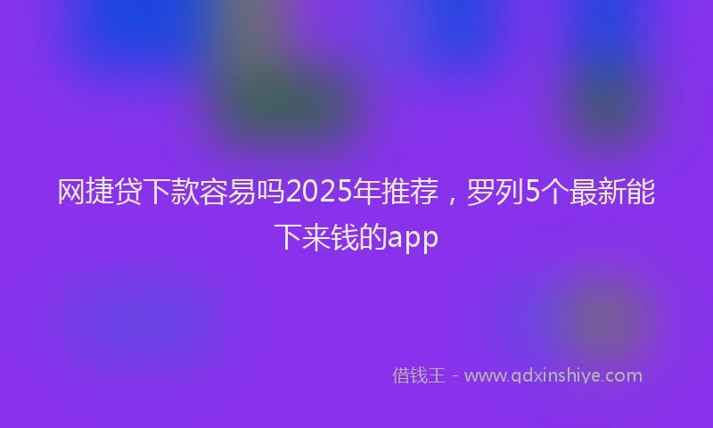 网捷贷下款容易吗2025年推荐，罗列5个最新能下来钱的app