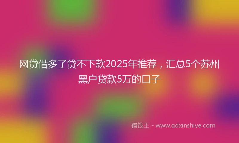 网贷借多了贷不下款2025年推荐，汇总5个苏州黑户贷款5万的口子