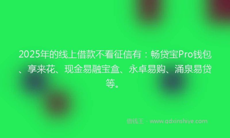 2025年的线上借款不看征信有：畅贷宝Pro钱包、享来花、现金易融宝盒、永卓易购、涌泉易贷等。