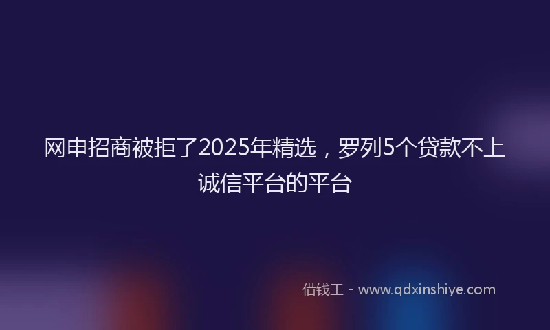 网申招商被拒了2025年精选，罗列5个贷款不上诚信平台的平台