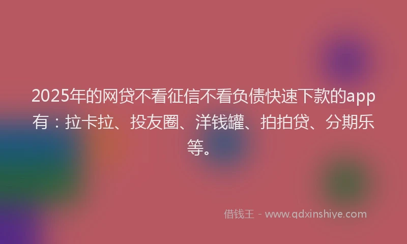 2025年的网贷不看征信不看负债快速下款的app有：拉卡拉、投友圈、洋钱罐、拍拍贷、分期乐等。