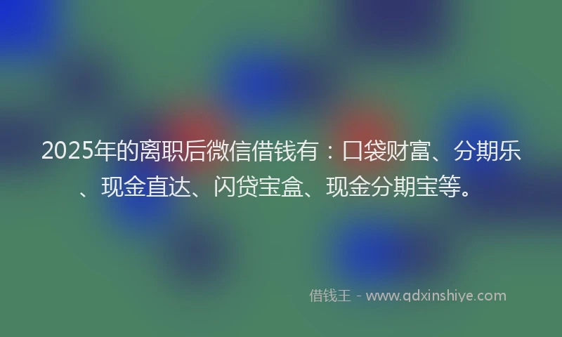 2025年的离职后微信借钱有：口袋财富、分期乐、现金直达、闪贷宝盒、现金分期宝等。