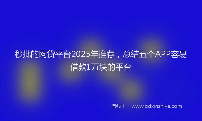 秒批的网贷平台2025年推荐，总结五个APP容易借款1万块的平台