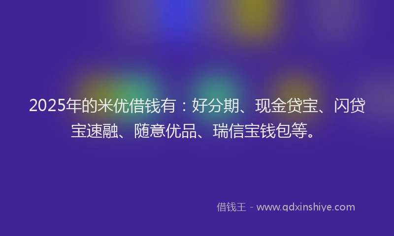 2025年的米优借钱有：好分期、现金贷宝、闪贷宝速融、随意优品、瑞信宝钱包等。