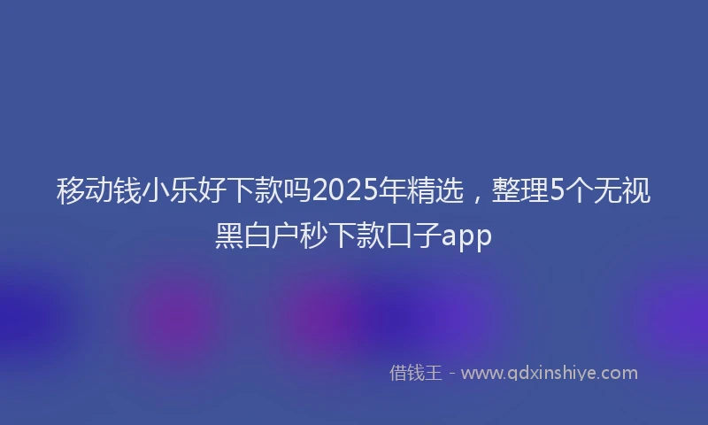 移动钱小乐好下款吗2025年精选，整理5个无视黑白户秒下款口子app