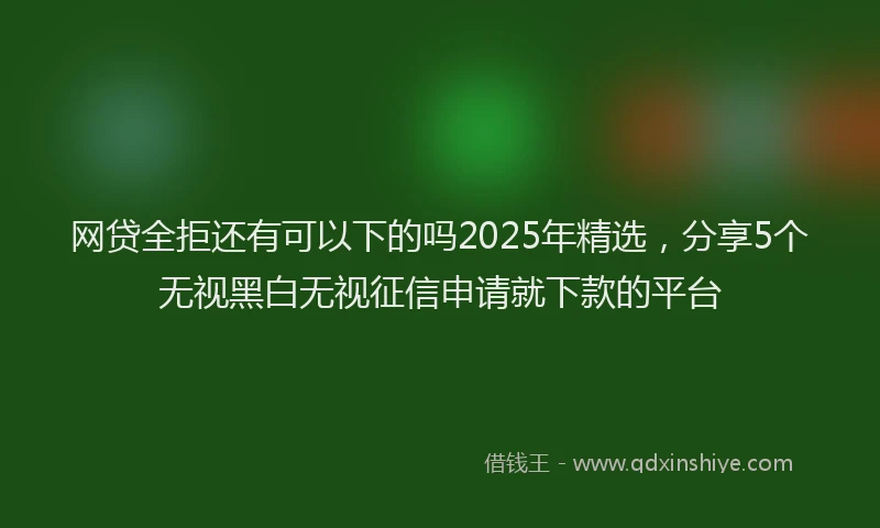 网贷全拒还有可以下的吗2025年精选，分享5个无视黑白无视征信申请就下款的平台