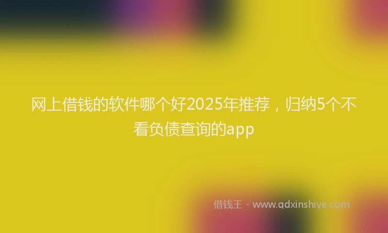 网上借钱的软件哪个好2025年推荐，归纳5个不看负债查询的app