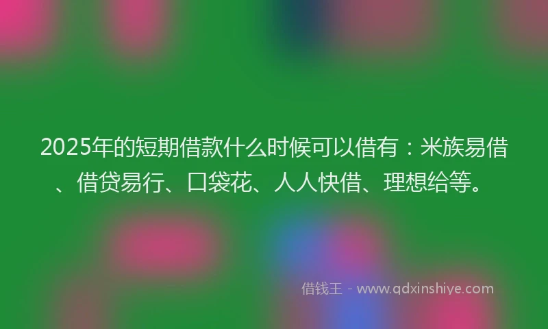 2025年的短期借款什么时候可以借有：米族易借、借贷易行、口袋花、人人快借、理想给等。