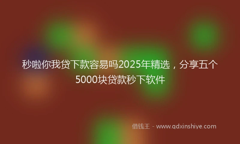 秒啦你我贷下款容易吗2025年精选，分享五个5000块贷款秒下软件