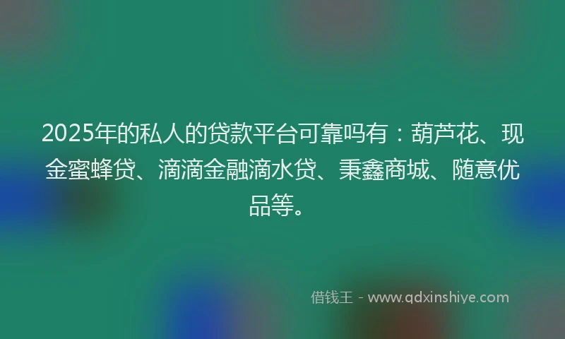 2025年的私人的贷款平台可靠吗有：葫芦花、现金蜜蜂贷、滴滴金融滴水贷、秉鑫商城、随意优品等。