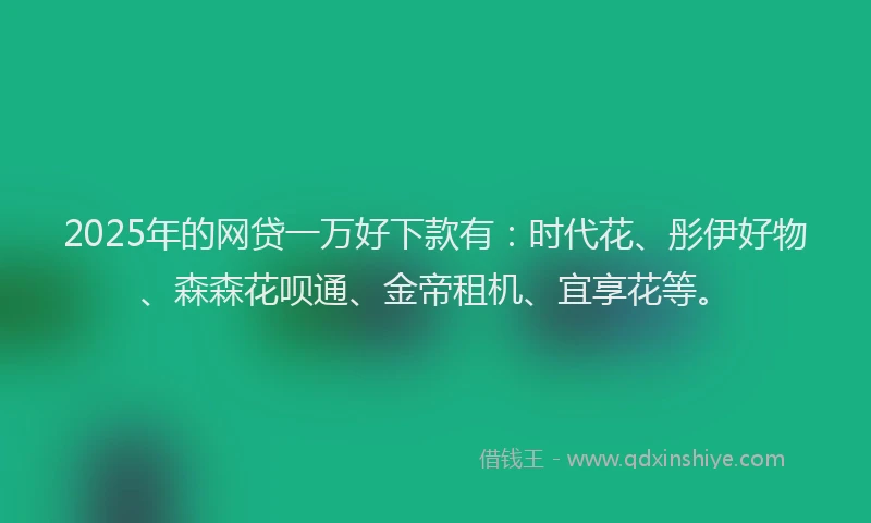 2025年的网贷一万好下款有：时代花、彤伊好物、森森花呗通、金帝租机、宜享花等。