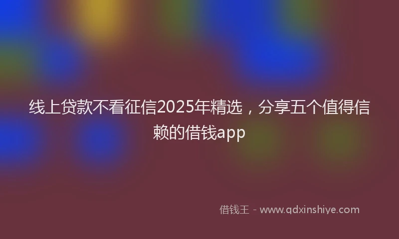 线上贷款不看征信2025年精选，分享五个值得信赖的借钱app