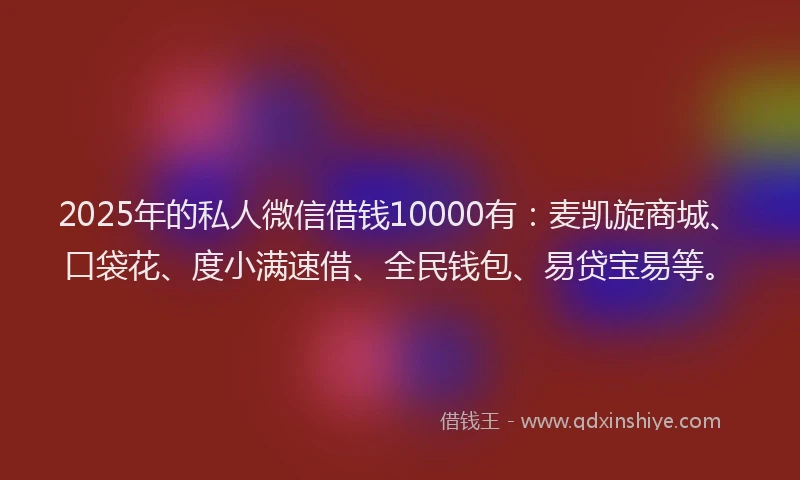 2025年的私人微信借钱10000有：麦凯旋商城、口袋花、度小满速借、全民钱包、易贷宝易等。