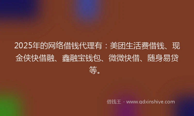 2025年的网络借钱代理有：美团生活费借钱、现金侠快借融、鑫融宝钱包、微微快借、随身易贷等。