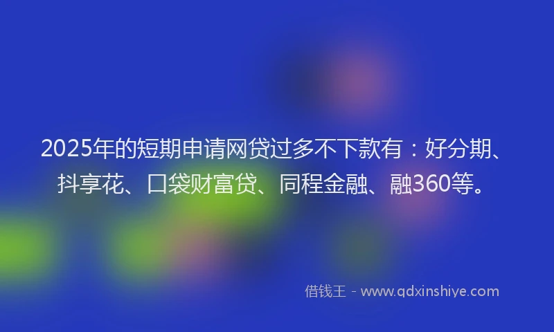 2025年的短期申请网贷过多不下款有：好分期、抖享花、口袋财富贷、同程金融、融360等。