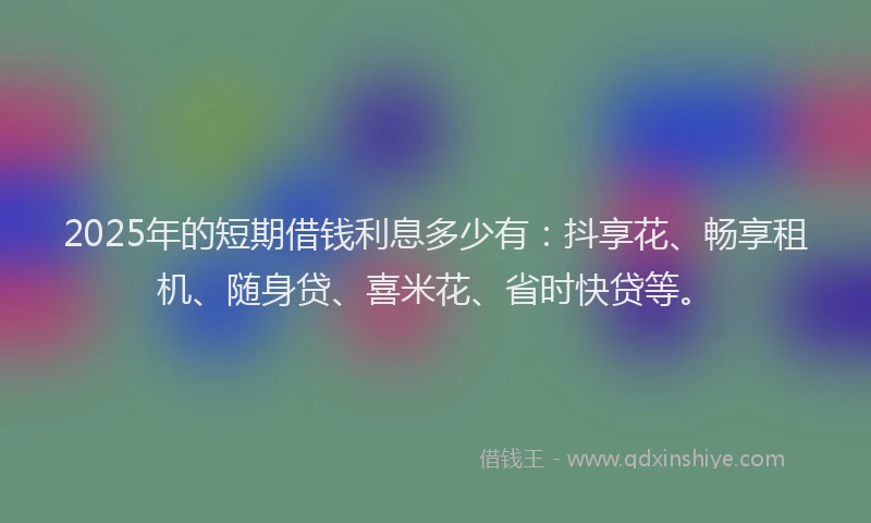 2025年的短期借钱利息多少有：抖享花、畅享租机、随身贷、喜米花、省时快贷等。