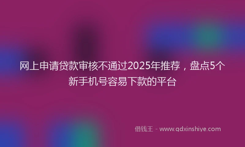 网上申请贷款审核不通过2025年推荐，盘点5个新手机号容易下款的平台