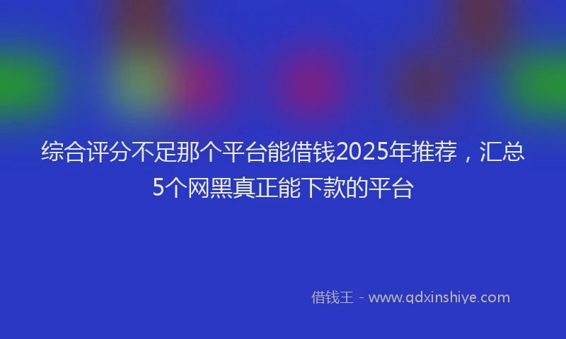 综合评分不足那个平台能借钱2025年推荐，汇总5个网黑真正能下款的平台