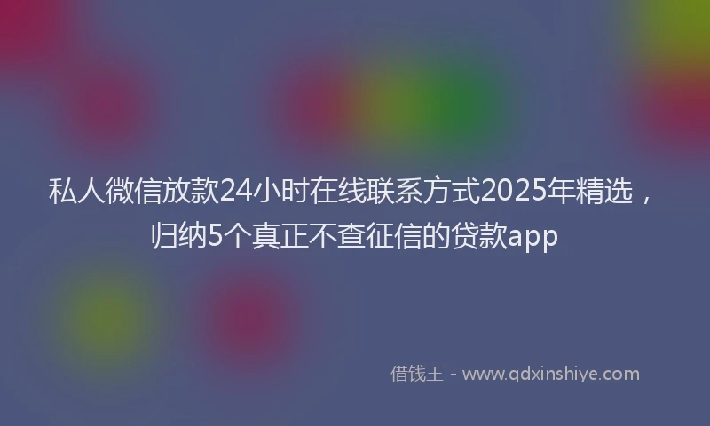 私人微信放款24小时在线联系方式2025年精选，归纳5个真正不查征信的贷款app