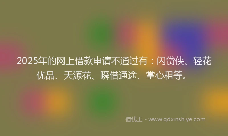 2025年的网上借款申请不通过有：闪贷侠、轻花优品、天源花、瞬借通途、掌心租等。
