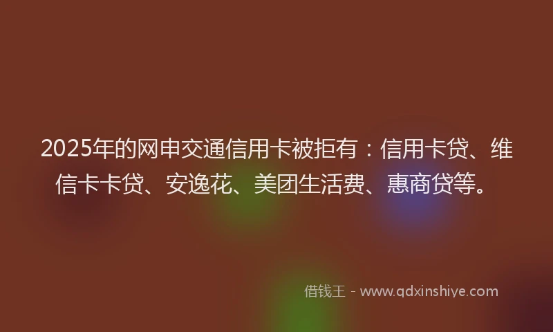 2025年的网申交通信用卡被拒有：信用卡贷、维信卡卡贷、安逸花、美团生活费、惠商贷等。